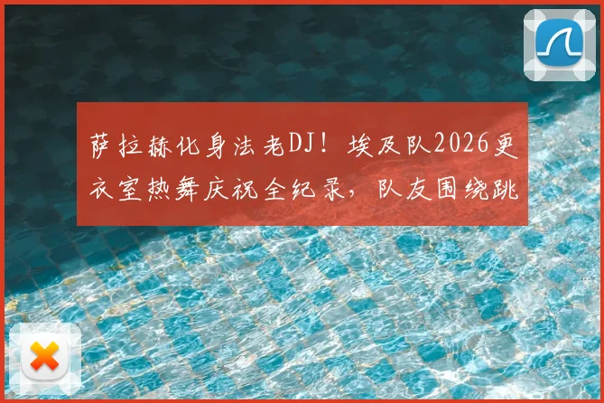 萨拉赫化身法老DJ！埃及队2026更衣室热舞庆祝全纪录，队友围绕跳舞视频流出