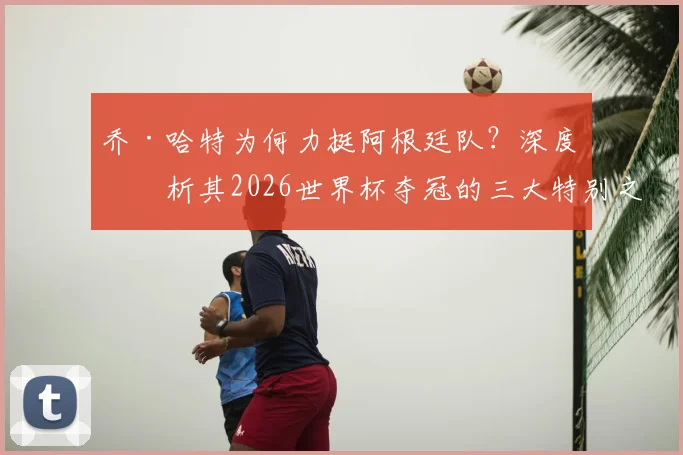 乔·哈特为何力挺阿根廷队？深度剖析其2026世界杯夺冠的三大特别之处与核心优势