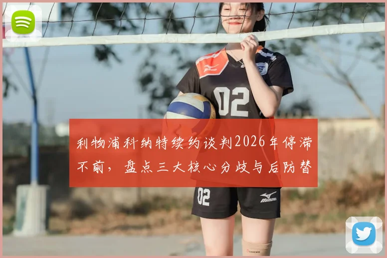 利物浦科纳特续约谈判2026年停滞不前，盘点三大核心分歧与后防替代方案前瞻