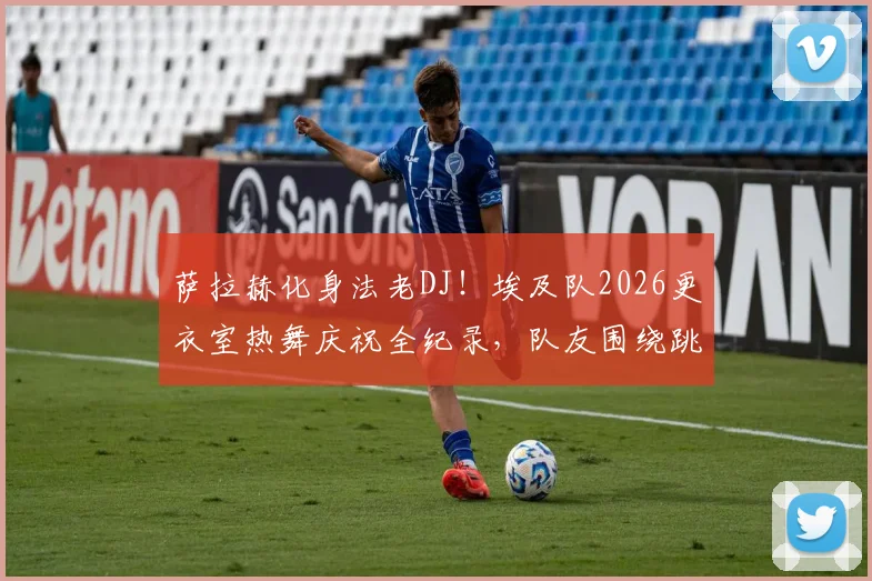 萨拉赫化身法老DJ！埃及队2026更衣室热舞庆祝全纪录，队友围绕跳舞视频流出