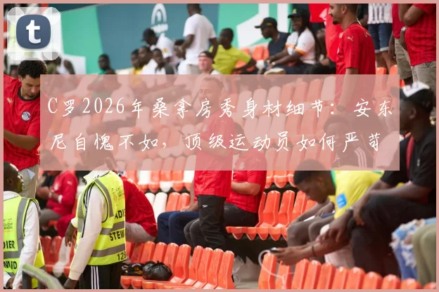 C罗2026年桑拿房秀身材细节：安东尼自愧不如，顶级运动员如何严苛管理身体状态