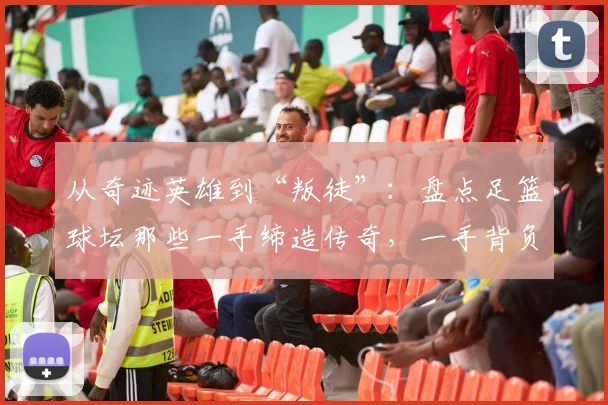 从奇迹英雄到“叛徒”：盘点足篮球坛那些一手缔造传奇，一手背负骂名的争议球星
