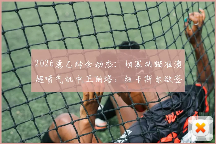 2026意乙转会动态：切塞纳瞄准澳超喷气机中卫纳塔，纽卡斯尔欲签波尔补强后防深度分析