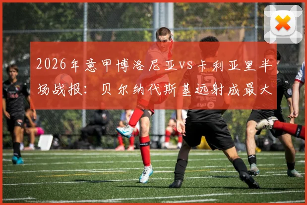 2026年意甲博洛尼亚vs卡利亚里半场战报：贝尔纳代斯基远射成最大亮点，0-0僵局解析
