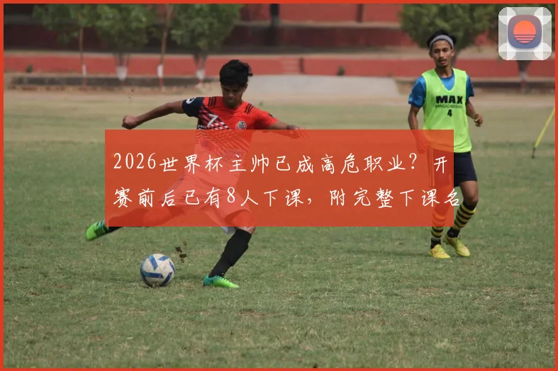 2026世界杯主帅已成高危职业？开赛前后已有8人下课，附完整下课名单与原因解析