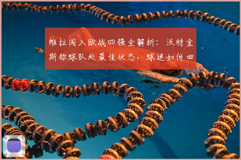 维拉闯入欧战四强全解析：沃特金斯称球队处最佳状态，球迷如何回顾这段历程