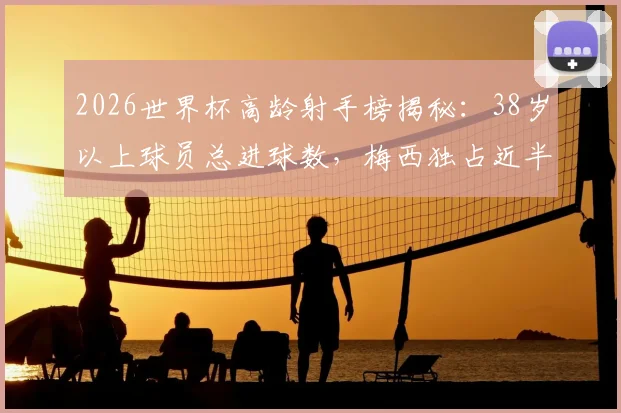2026世界杯高龄射手榜揭秘：38岁以上球员总进球数，梅西独占近半壁江山，传奇仍在续写