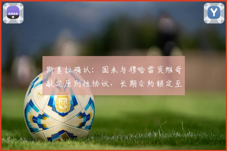 斯基拉确认:国米与穆哈雷莫维奇敲定原则性协议,长期合约锁定至2026,未来蓝黑军团战术拼图浮现