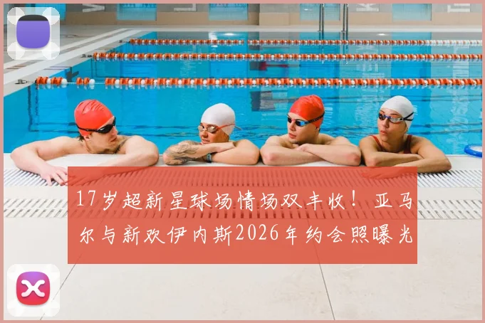 17岁超新星球场情场双丰收！亚马尔与新欢伊内斯2026年约会照曝光，私生活大揭秘