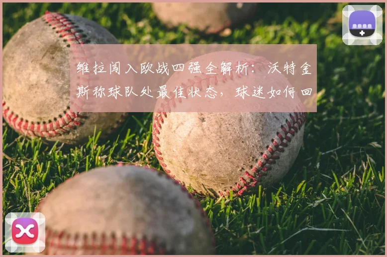 维拉闯入欧战四强全解析：沃特金斯称球队处最佳状态，球迷如何回顾这段历程