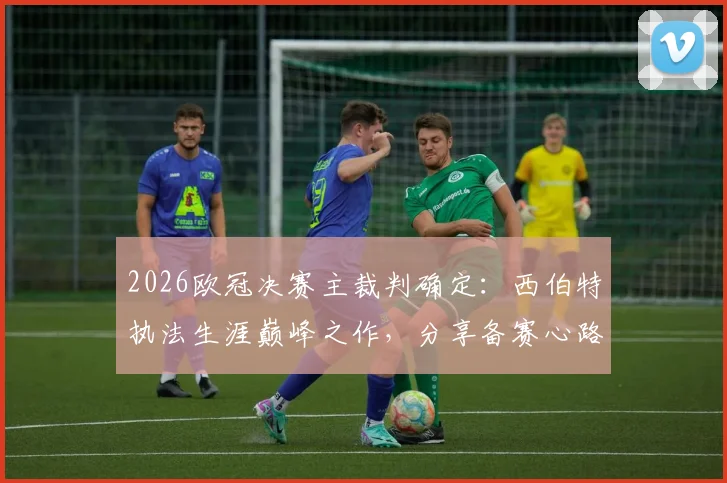 2026欧冠决赛主裁判确定：西伯特执法生涯巅峰之作，分享备赛心路与享受比赛真谛