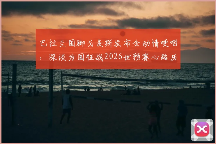 巴拉圭国脚戈麦斯发布会动情哽咽，深谈为国征战2026世预赛心路历程，球员的国家荣誉感如何炼成？
