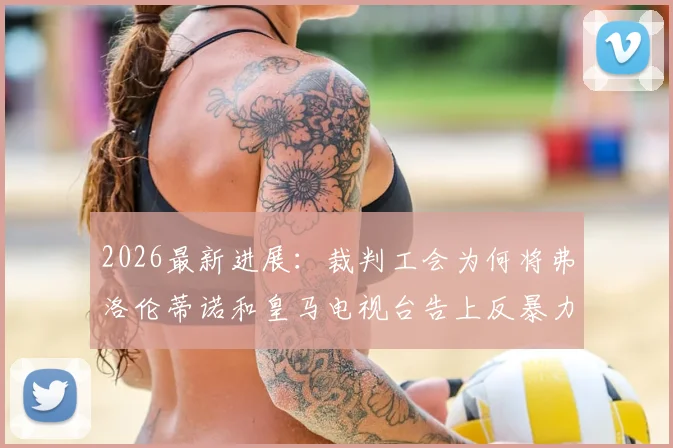 2026最新进展：裁判工会为何将弗洛伦蒂诺和皇马电视台告上反暴力委员会？深度解析起诉原因与潜在影响