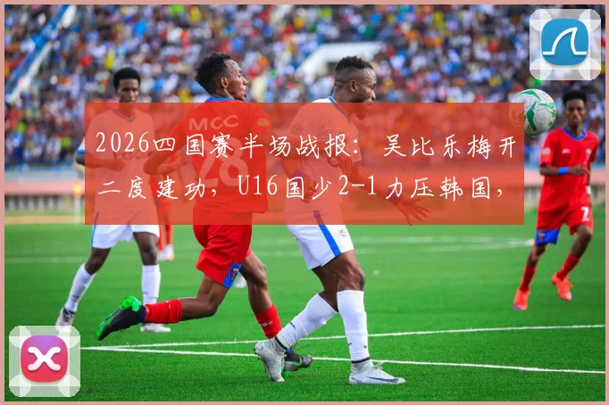 2026四国赛半场战报：吴比乐梅开二度建功，U16国少2-1力压韩国，关键进球视频集锦分析