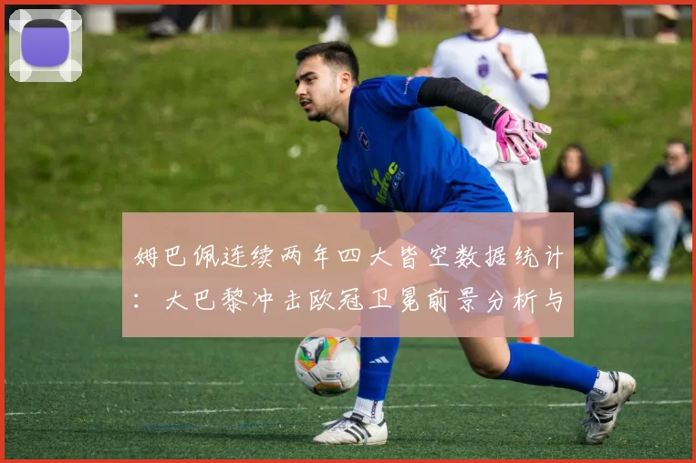 姆巴佩连续两年四大皆空数据统计：大巴黎冲击欧冠卫冕前景分析与关键赛事回顾