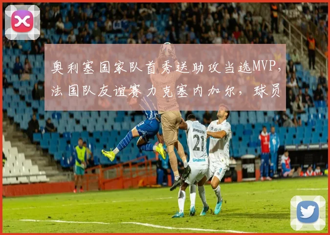 奥利塞国家队首秀送助攻当选MVP，法国队友谊赛力克塞内加尔，球员表现全解析
