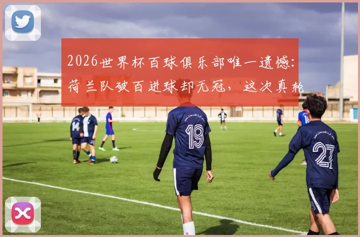 2026世界杯百球俱乐部唯一遗憾：荷兰队破百进球却无冠，这次真轮到了？