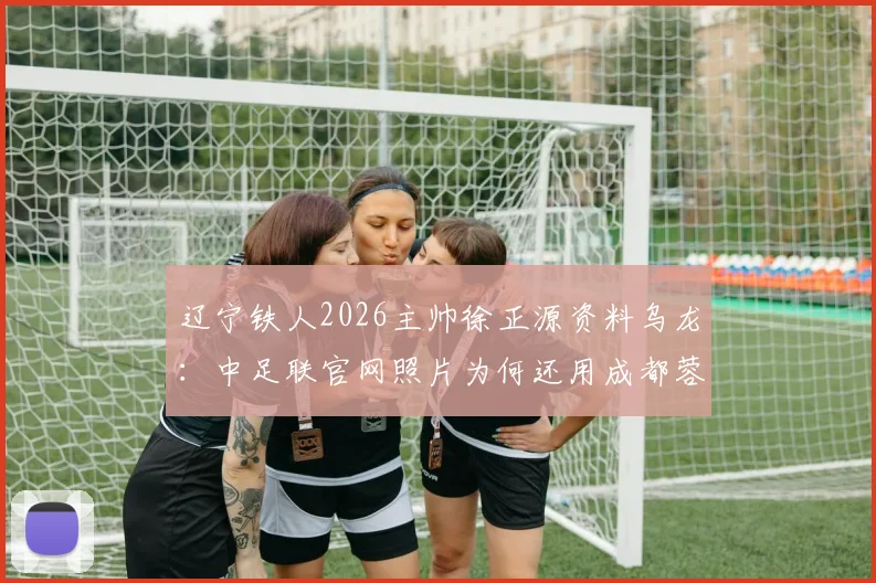 辽宁铁人2026主帅徐正源资料乌龙:中足联官网照片为何还用成都蓉城旧照?
