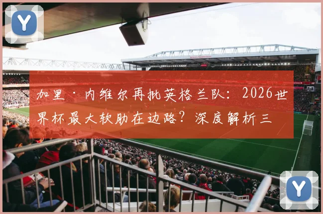 加里·内维尔再批英格兰队：2026世界杯最大软肋在边路？深度解析三狮军团左右后卫人选困局
