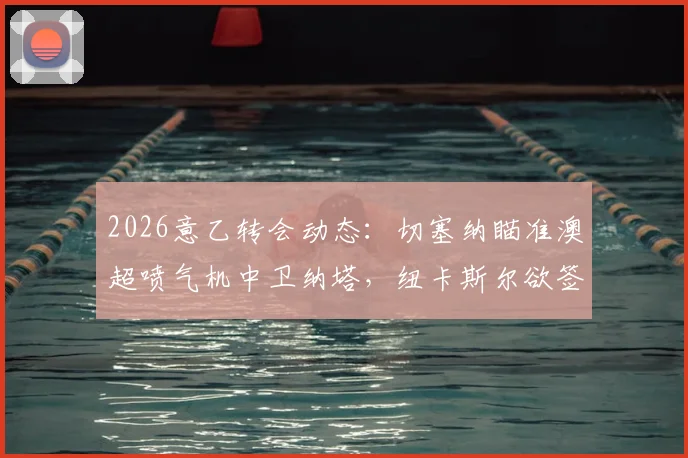2026意乙转会动态：切塞纳瞄准澳超喷气机中卫纳塔，纽卡斯尔欲签波尔补强后防深度分析