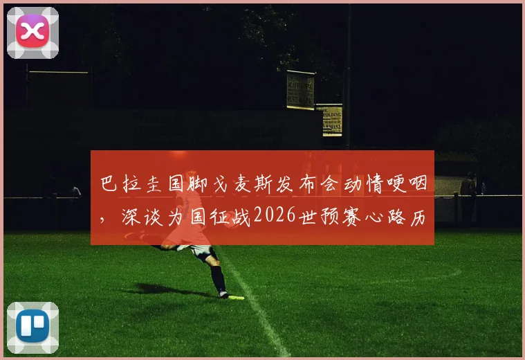 巴拉圭国脚戈麦斯发布会动情哽咽，深谈为国征战2026世预赛心路历程，球员的国家荣誉感如何炼成？