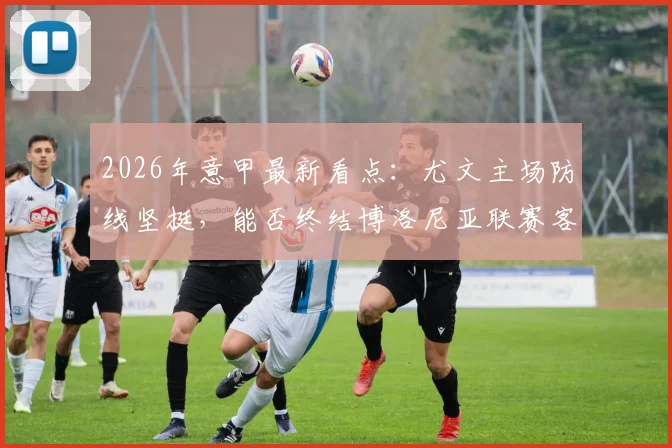 2026年意甲最新看点：尤文主场防线坚挺，能否终结博洛尼亚联赛客场四连胜强势？