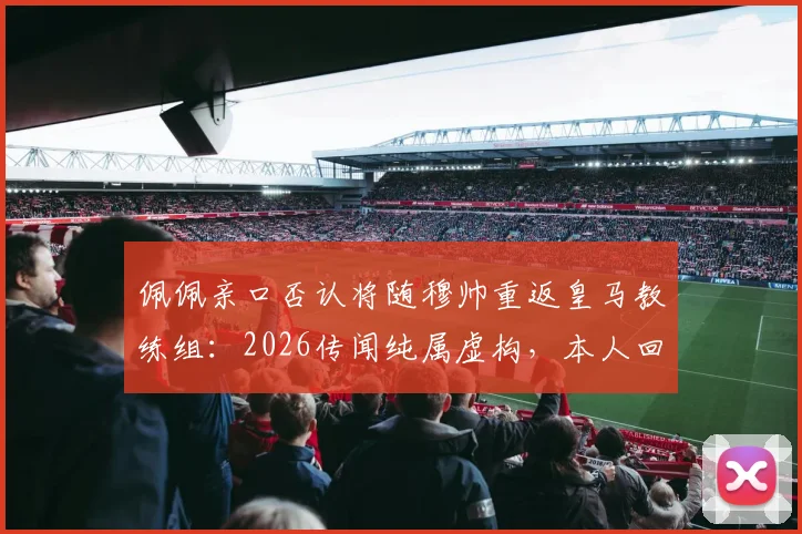 佩佩亲口否认将随穆帅重返皇马教练组：2026传闻纯属虚构，本人回应要点实录