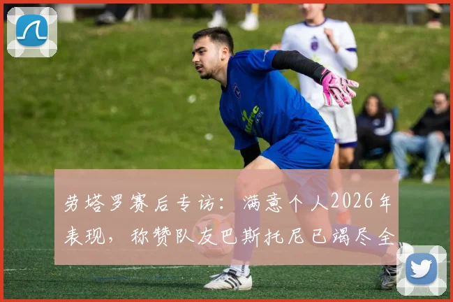 劳塔罗赛后专访:满意个人2026年表现,称赞队友巴斯托尼已竭尽全力,透露团队取胜关键
