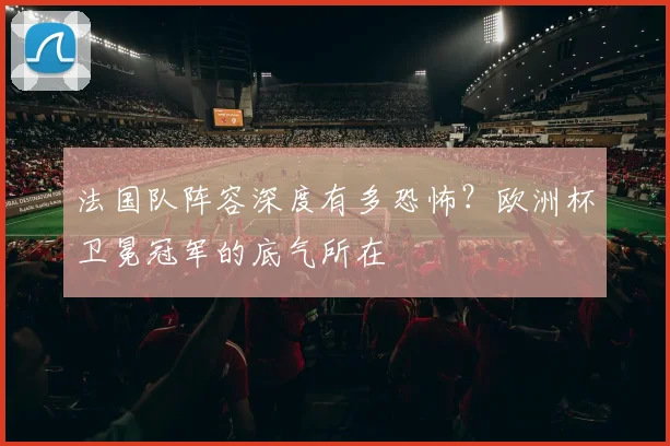 法国队阵容深度有多恐怖?欧洲杯卫冕冠军的底气所在