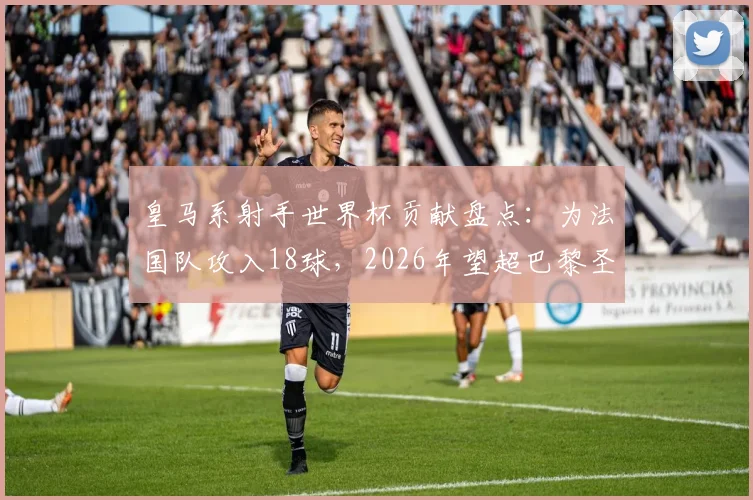 皇马系射手世界杯贡献盘点：为法国队攻入18球，2026年望超巴黎圣日耳曼纪录