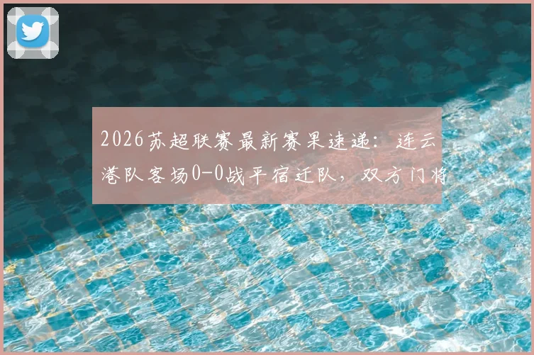 2026苏超联赛最新赛果速递：连云港队客场0-0战平宿迁队，双方门将表现成焦点