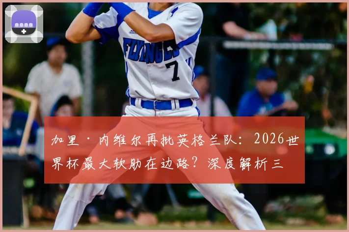 加里·内维尔再批英格兰队：2026世界杯最大软肋在边路？深度解析三狮军团左右后卫人选困局