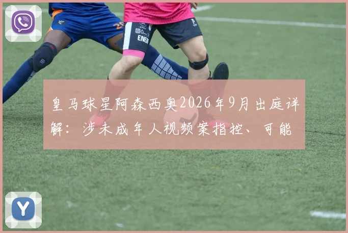 皇马球星阿森西奥2026年9月出庭详解：涉未成年人视频案指控、可能法律后果及对其职业生涯影响评估