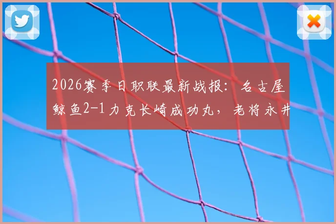 2026赛季日职联最新战报：名古屋鲸鱼2-1力克长崎成功丸，老将永井谦佑双响建功