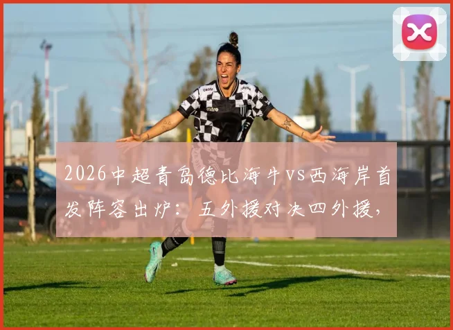 2026中超青岛德比海牛vs西海岸首发阵容出炉:五外援对决四外援,金洋洋关键角色解读与战术看点前瞻