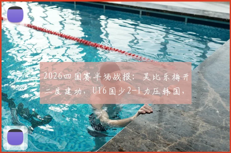2026四国赛半场战报：吴比乐梅开二度建功，U16国少2-1力压韩国，关键进球视频集锦分析