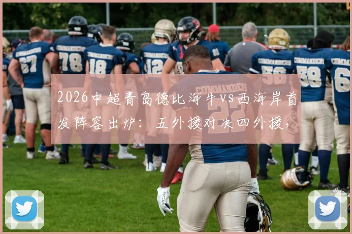 2026中超青岛德比海牛vs西海岸首发阵容出炉：五外援对决四外援，金洋洋关键角色解读与战术看点前瞻