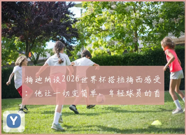 梅迪纳谈2026世界杯搭档梅西感受：他让一切变简单，年轻球员的首次大赛体验分享