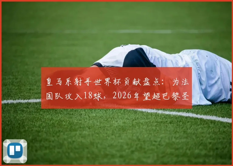 皇马系射手世界杯贡献盘点：为法国队攻入18球，2026年望超巴黎圣日耳曼纪录