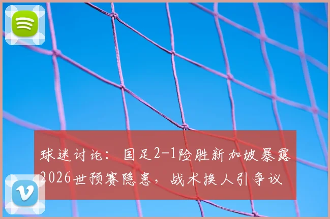 球迷讨论:国足2-1险胜新加坡暴露2026世预赛隐患,战术换人引争议,未来强队恐成考验