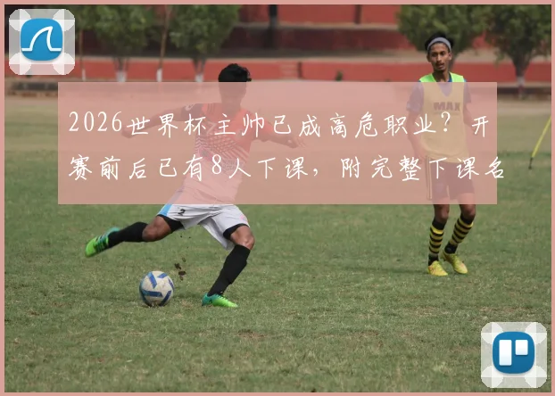 2026世界杯主帅已成高危职业？开赛前后已有8人下课，附完整下课名单与原因解析