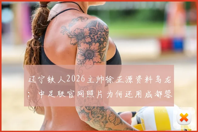 辽宁铁人2026主帅徐正源资料乌龙：中足联官网照片为何还用成都蓉城旧照？