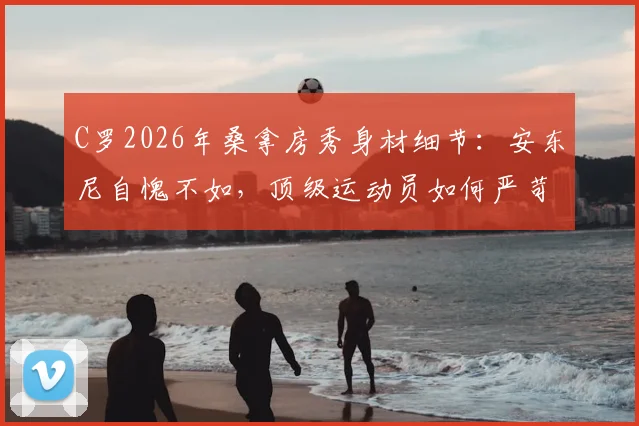 C罗2026年桑拿房秀身材细节:安东尼自愧不如,顶级运动员如何严苛管理身体状态