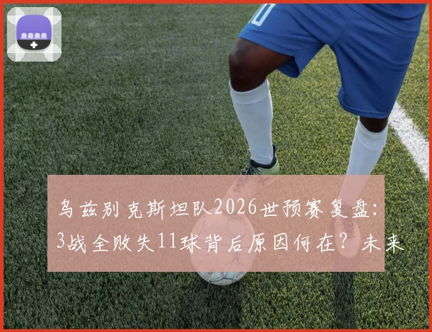 乌兹别克斯坦队2026世预赛复盘：3战全败失11球背后原因何在？未来出路深度探讨